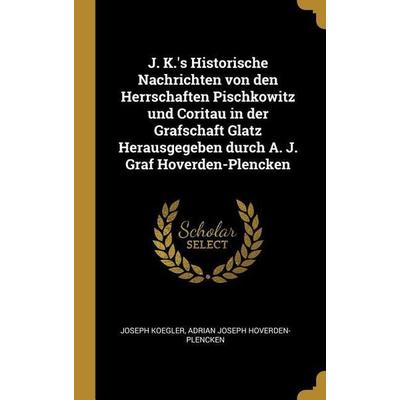 J. K.'s Historische Nachrichten Von Den Herrschaften Pischkowitz Und Coritau in Der Grafschaft Glatz Herausgegeben Durch A. J. Graf Hoverden-Plencken,