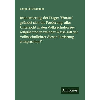 Beantwortung der Frage: 'Worauf gründet sich die Forderung: aller Unterricht in den Volksschulen sey religiös und in welcher Weise soll der