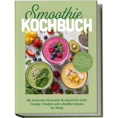 Smoothie Kochbuch: Die leckersten Smoothie Rezepten für mehr Energie, Vitalität und schnellen Genuss im Alltag – inkl. Fruchtsmoothies, Grüne