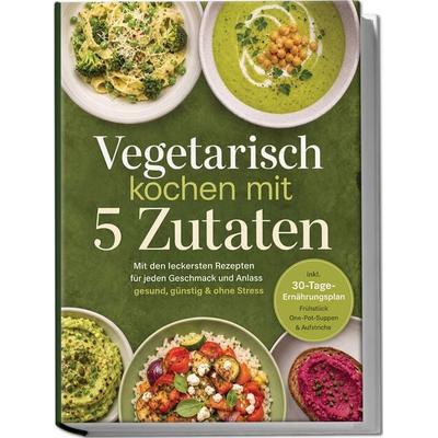 Vegetarisch kochen mit 5 Zutaten: Mit den leckersten Rezepten für jeden Geschmack und Anlass - gesund, günstig & ohne Stress - inkl.