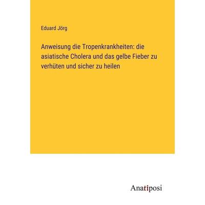 Anweisung die Tropenkrankheiten: die asiatische Cholera und das gelbe Fieber zu verhüten und sicher zu heilen, Taschenbuch von Eduard Jörg, Anatiposi