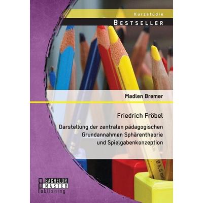 Friedrich Fröbel: Darstellung der zentralen pädagogischen Grundannahmen Sphärentheorie und Spielgabenkonzeption, Taschenbuch von Madlen Bremer,