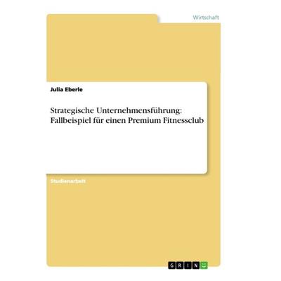 Strategische Unternehmensführung: Fallbeispiel für einen Premium Fitnessclub, Taschenbuch von Julia Eberle, GRIN, 978-3-668-89139-5