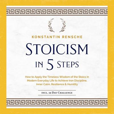 Stoicism in 5 Steps: How to Apply the Timeless Wisdom of the Stoics in Modern Everyday Life to Achieve Iron Discipline, Inner Calm, Resilience &