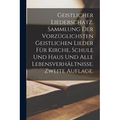 Geistlicher Liederschatz. Sammlung der vorzüglichsten geistlichen Lieder für Kirche, Schule und Haus und alle Lebensverhältnisse. Zweite Auflage.,