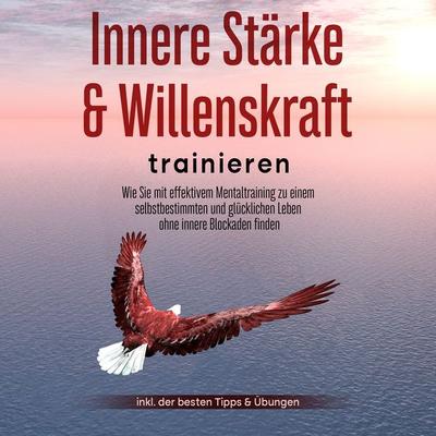 Innere Stärke & Willenskraft trainieren: Wie Sie mit effektivem Mentaltraining zu einem selbstbestimmten und glücklichen Leben ohne innere Blockaden