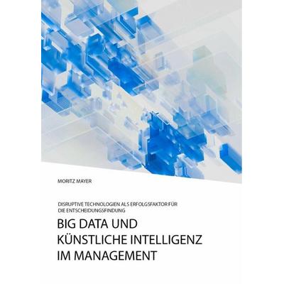 Big Data und künstliche Intelligenz im Management. Disruptive Technologien als Erfolgsfaktor für die Entscheidungsfindung, Taschenbuch von Moritz