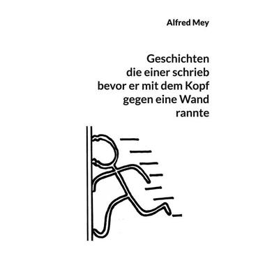 Geschichten, die einer schrieb, bevor er mit dem Kopf gegen eine Wand rannte, Taschenbuch von Alfred Mey, BoD – Books on Demand, 978-3-7583-0672-3