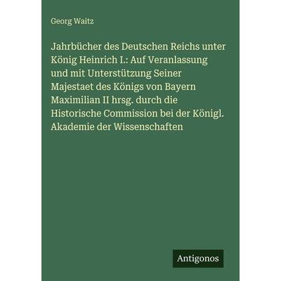 Jahrbücher des Deutschen Reichs unter König Heinrich I.: Auf Veranlassung und mit Unterstützung Seiner Majestaet des Königs von Bayern Maximilian II