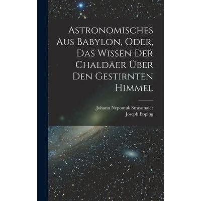 Astronomisches Aus Babylon, Oder, Das Wissen Der Chaldäer Über Den Gestirnten Himmel, Gebundene Ausgabe von Joseph Epping,Johann Nepomuk Strassmaier,