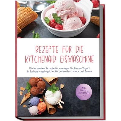 Rezepte für die Kitchenaid Eismaschine: Die leckersten Rezepte für cremiges Eis, Frozen Yogurt & Sorbets – gelingsicher für jeden Geschmack und Anlass