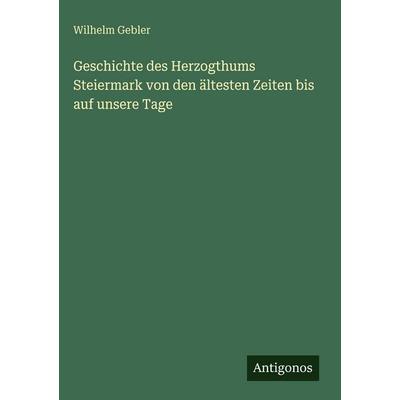 Geschichte des Herzogthums Steiermark von den ältesten Zeiten bis auf unsere Tage, Gebundene Ausgabe von Wilhelm Gebler, Antigonos Verlag,