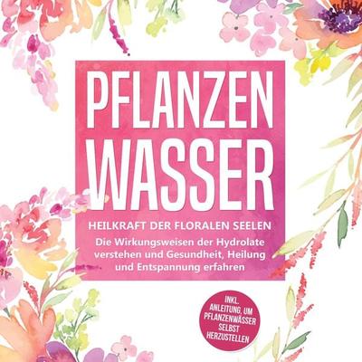 Pflanzenwasser: Heilkraft der floralen Seelen - Die Wirkungsweisen der Hydrolate verstehen und Gesundheit, Heilung und Entspannung erfahren inkl.