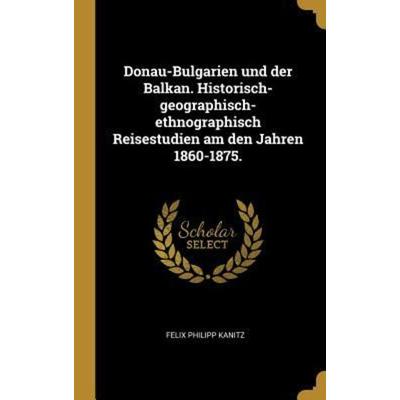 Donau-Bulgarien Und Der Balkan. Historisch-Geographisch-Ethnographisch Reisestudien Am Den Jahren 1860-1875., Gebundene Ausgabe von Felix Philipp
