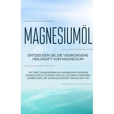 Magnesiumöl: Entdecken Sie die verborgene Heilkraft von Magnesium - Mit der transdermalen Magnesiumtherapie Muskelverletzungen heilen, Gelenkschmerzen