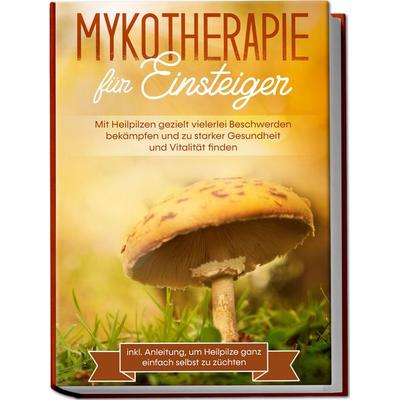 Mykotherapie für Einsteiger: Mit Heilpilzen gezielt vielerlei Beschwerden bekämpfen und zu starker Gesundheit und Vitalität finden - inkl. Anleitung,