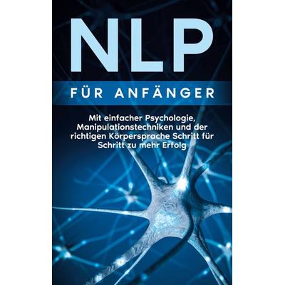 NLP für Anfänger: Mit einfacher Psychologie, Manipulationstechniken und der richtigen Körpersprache Schritt für Schritt zu mehr Erfolg, Taschenbuch