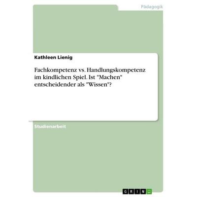 Fachkompetenz vs. Handlungskompetenz im kindlichen Spiel. Ist 'Machen' entscheidender als 'Wissen'?; Taschenbuch von Kathleen Lienig, GRIN,