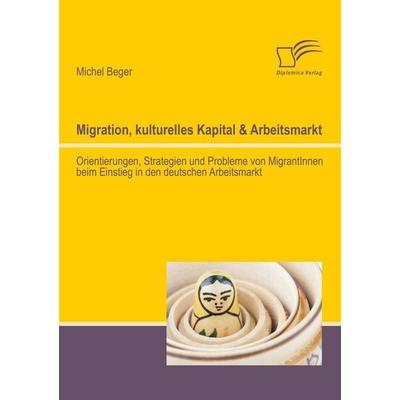 Migration, kulturelles Kapital & Arbeitsmarkt: Orientierungen, Strategien und Probleme von MigrantInnen beim Einstieg in den deutschen Arbeitsmarkt,