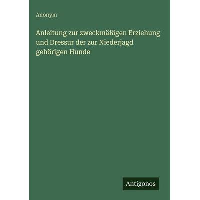 Anleitung zur zweckmäßigen Erziehung und Dressur der zur Niederjagd gehörigen Hunde, Gebundene Ausgabe von Anonym, Antigonos Verlag, 978-3-386-49188-4