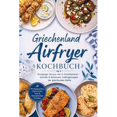 Griechenland Airfryer Kochbuch: Knuspriger Genuss wie in Griechenland – schnelle & fettärmere Lieblingsrezepte der griechischen Küche. Mit