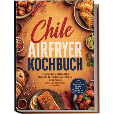 Chile Airfryer Kochbuch: Knusprige chilenische Rezepte für jeden Geschmack und Anlass – schneller, fettärmer, aromatisch – inkl. Brote, Empanadas &