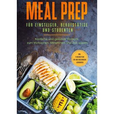 Meal Prep für Einsteiger, Berufstätige und Studenten: Köstliche und gesunde Rezepte zum Vorkochen, Mitnehmen und Zeit sparen - inkl. 4 Wochen Plan für