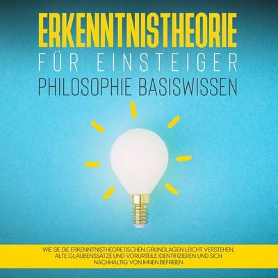 Erkenntnistheorie für Einsteiger - Philosophie Basiswissen: Wie Sie die erkenntnistheoretischen Grundlagen leicht verstehen, alte Glaubenssätze und