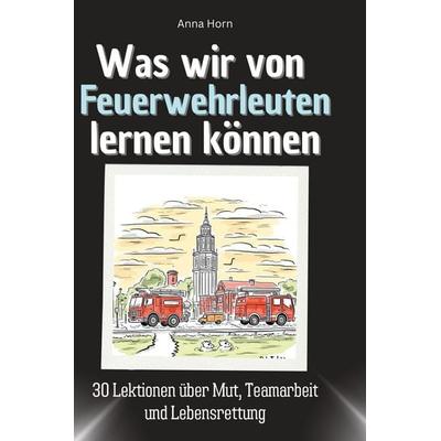 Was wir von Feuerwehrleuten lernen können, Gebundene Ausgabe von Anna Horn, BoD - Books on Demand, 978-3-7591-1798-4