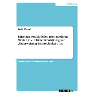 Einsetzen von Modellen nach mittleren Werten in ein Kiefersimulationsgerät (Unterweisung Zahntechniker / -in), Taschenbuch von Tanja Wendel, GRIN,
