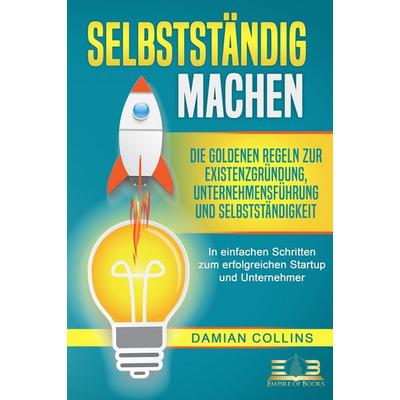 SELBSTSTÄNDIG MACHEN: Die goldenen Regeln zur Existenzgründung, Unternehmensführung und Selbstständigkeit - In einfachen Schritten zum erfolgreichen