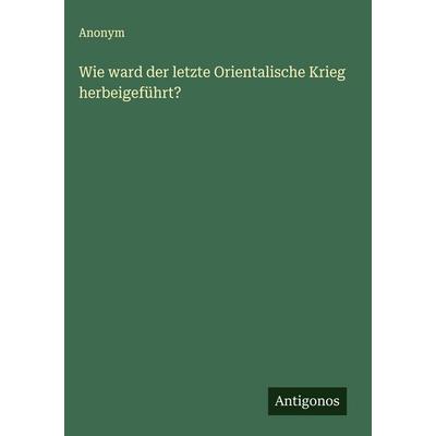 Wie ward der letzte Orientalische Krieg herbeigeführt?, Gebundene Ausgabe von Anonym, Antigonos Verlag, 978-3-563-32295-6