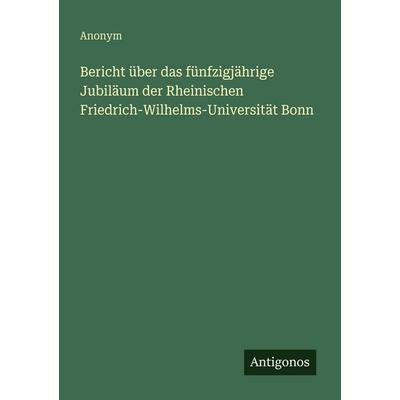 Bericht über das fünfzigjährige Jubiläum der Rheinischen Friedrich-Wilhelms-Universität Bonn, Taschenbuch von Anonym, Antigonos Verlag,