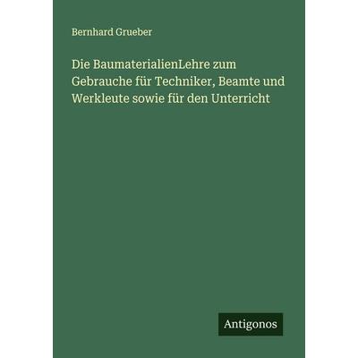 Die BaumaterialienLehre zum Gebrauche für Techniker, Beamte und Werkleute sowie für den Unterricht, Taschenbuch von Bernhard Grueber, Antigonos