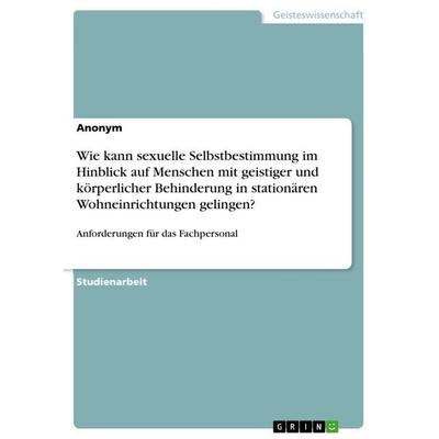 Wie kann sexuelle Selbstbestimmung im Hinblick auf Menschen mit geistiger und körperlicher Behinderung in stationären Wohneinrichtungen gelingen?,