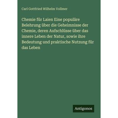 Chemie für Laien Eine populäre Belehrung über die Geheimnisse der Chemie, deren Aufschlüsse über das innere Leben der Natur, sowie ihre Bedeutung und,