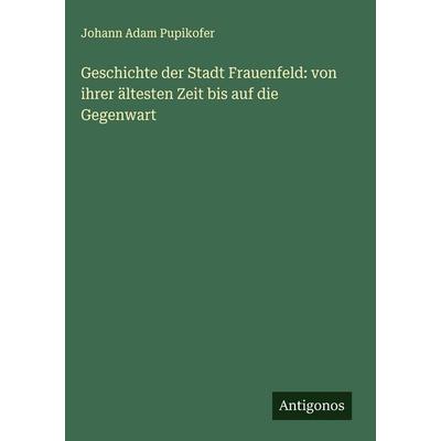 Geschichte der Stadt Frauenfeld: von ihrer ältesten Zeit bis auf die Gegenwart, Gebundene Ausgabe von Johann Adam Pupikofer, Antigonos Verlag,
