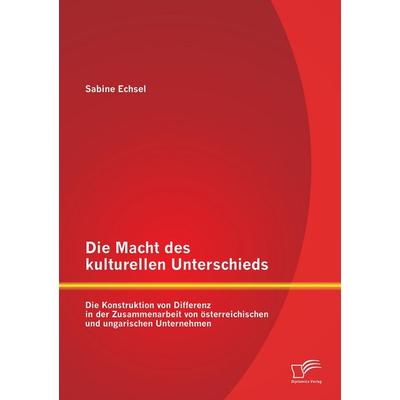 Die Macht des kulturellen Unterschieds: Die Konstruktion von Differenz in der Zusammenarbeit von österreichischen und ungarischen Unternehmen,