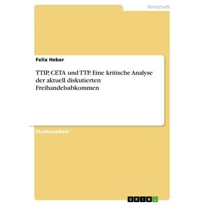 TTIP, CETA und TTP. Eine kritische Analyse der aktuell diskutierten Freihandelsabkommen, Taschenbuch von Felix Heber, GRIN, 978-3-668-37873-5