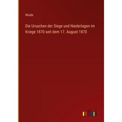Die Ursachen der Siege und Niederlagen im Kriege 1870 seit dem 17. August 1870, Gebundene Ausgabe von Woide, Outlook, 978-3-368-28327-8
