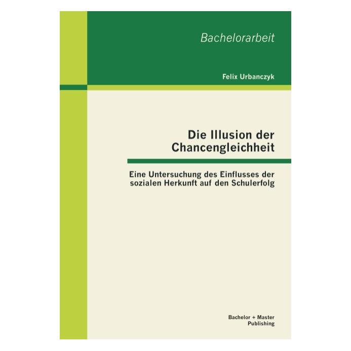 Bachelor + Master Die Illusion der Chancengleichheit: Eine Untersuchung des Einflusses der sozialen Herkunft auf den S (Deutsch, Felix Urbanczyk, 2013) (55523390)