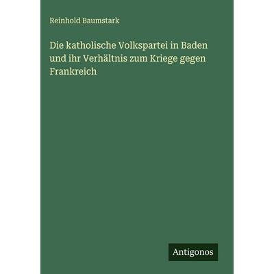 Die katholische Volkspartei in Baden und ihr Verhältnis zum Kriege gegen Frankreich, Gebundene Ausgabe von Reinhold Baumstark, Antigonos Verlag,