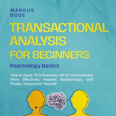 Transactional Analysis for Beginners – Psychology Basics: How to Apply TA in Everyday Life to Communicate More Effectively, Improve Relationships, and