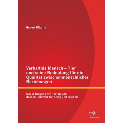 Verhältnis Mensch - Tier und seine Bedeutung für die Qualität zwischenmenschlicher Beziehungen: Unser Umgang mit Tieren und dessen Relevanz für Krieg