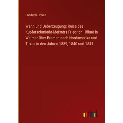 Wahn und Ueberzeugung: Reise des Kupferschmiede-Meisters Friedrich Höhne in Weimar über Bremen nach Nordamerika und Texas in den Jahren 1839, 1840