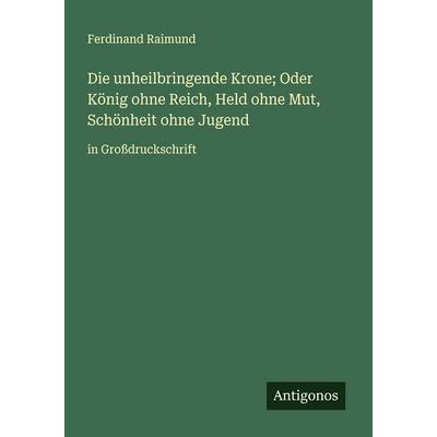 Die unheilbringende Krone; Oder König ohne Reich, Held ohne Mut, Schönheit ohne Jugend, Taschenbuch von Ferdinand Raimund, Antigonos Verlag,