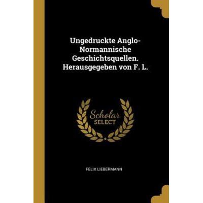 Ungedruckte Anglo-Normannische Geschichtsquellen. Herausgegeben Von F. L., Taschenbuch von Felix Liebermann, Creative Media Partners, LLC,