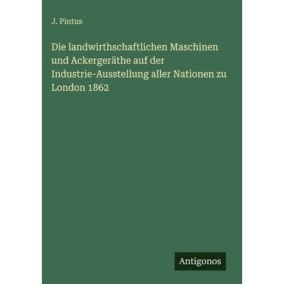 Die landwirthschaftlichen Maschinen und Ackergeräthe auf der Industrie-Ausstellung aller Nationen zu London 1862, Gebundene Ausgabe von J. Pintus,