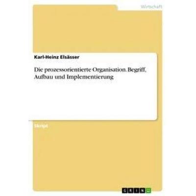 Die prozessorientierte Organisation. Begriff, Aufbau und Implementierung, Taschenbuch von Karl-Heinz Elsässer, GRIN, 978-3-668-18849-5