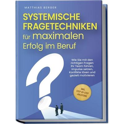 Systemische Fragetechniken für maximalen Erfolg im Beruf: Wie Sie mit den richtigen Fragen Ihr Team führen, Impulse setzen, Konflikte lösen und
